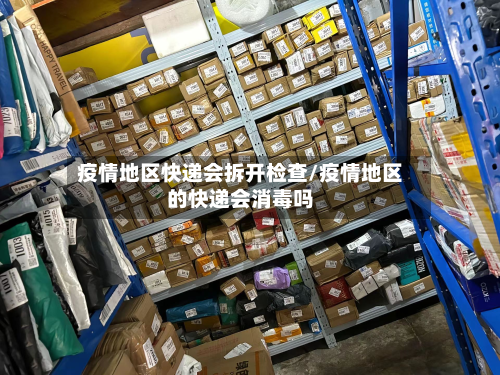 疫情地区快递会拆开检查/疫情地区的快递会消毒吗-第1张图片
