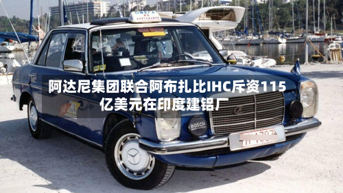 阿达尼集团联合阿布扎比IHC斥资115亿美元在印度建铝厂-第1张图片