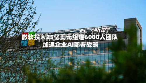 微软投入25亿美元组建6000人团队 加速企业AI部署战略-第1张图片