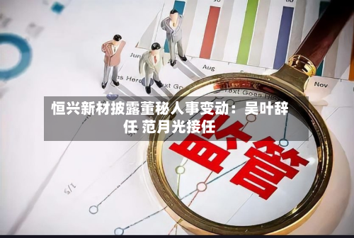恒兴新材披露董秘人事变动:吴叶辞任 范月光接任-第1张图片