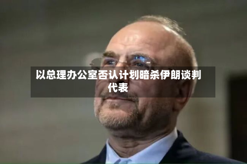 以总理办公室否认计划暗杀伊朗谈判代表-第1张图片