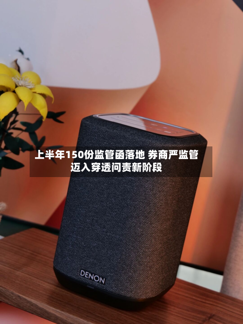 上半年150份监管函落地 券商严监管迈入穿透问责新阶段-第1张图片