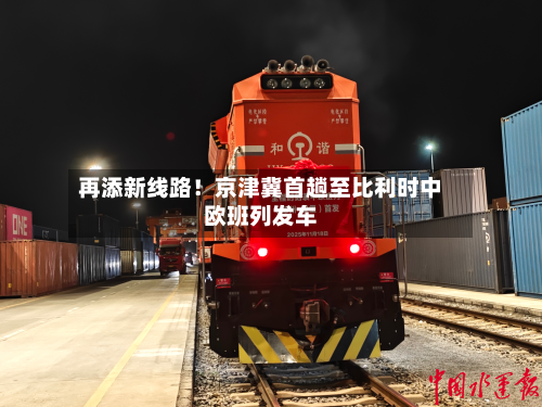 再添新线路!京津冀首趟至比利时中欧班列发车-第1张图片