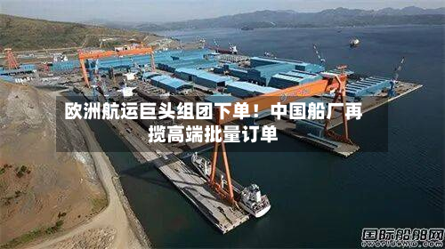 欧洲航运巨头组团下单!中国船厂再揽高端批量订单-第1张图片