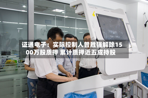 证通电子:实际控制人曾胜强解除1500万股质押 累计质押近五成持股-第2张图片