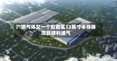 广钢气体又一个配套某12英寸半导体项目顺利通气-第1张图片