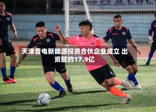 天津晋电新能源投资合伙企业成立 出资额约17.9亿-第1张图片