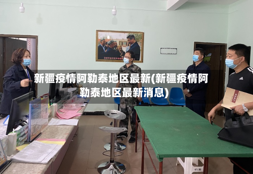 新疆疫情阿勒泰地区最新(新疆疫情阿勒泰地区最新消息)-第1张图片