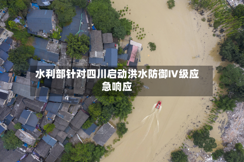 水利部针对四川启动洪水防御Ⅳ级应急响应-第1张图片
