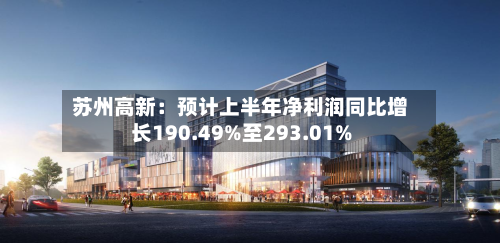 苏州高新:预计上半年净利润同比增长190.49%至293.01%-第2张图片
