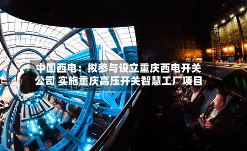 中国西电:拟参与设立重庆西电开关公司 实施重庆高压开关智慧工厂项目-第2张图片