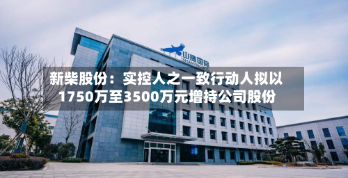 新柴股份:实控人之一致行动人拟以1750万至3500万元增持公司股份-第1张图片