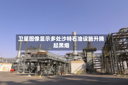卫星图像显示多处沙特石油设施升腾起黑烟-第1张图片