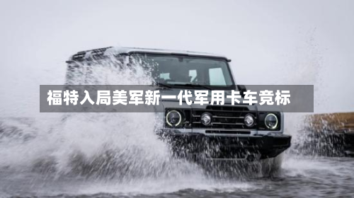 福特入局美军新一代军用卡车竞标-第1张图片