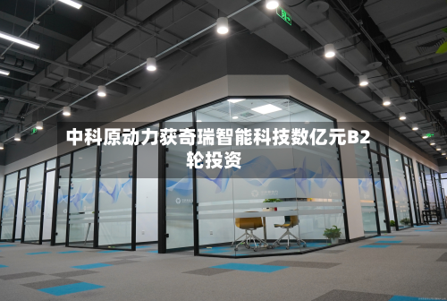 中科原动力获奇瑞智能科技数亿元B2轮投资-第1张图片