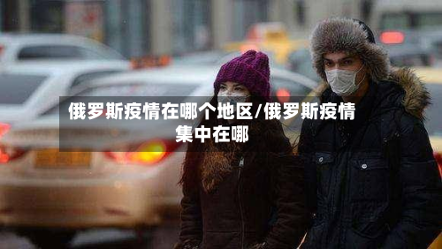 俄罗斯疫情在哪个地区/俄罗斯疫情集中在哪-第1张图片