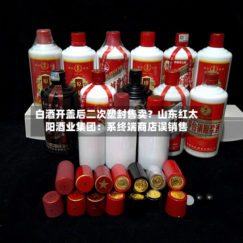 白酒开盖后二次塑封售卖?山东红太阳酒业集团:系终端商店误销售-第1张图片