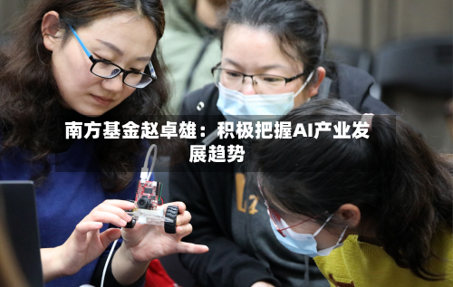 南方基金赵卓雄:积极把握AI产业发展趋势-第1张图片