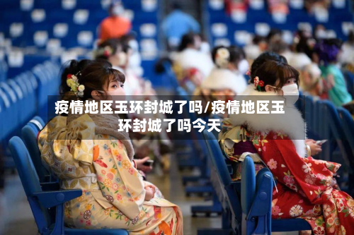 疫情地区玉环封城了吗/疫情地区玉环封城了吗今天-第1张图片