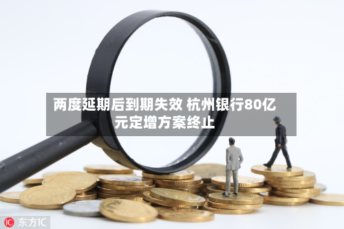两度延期后到期失效 杭州银行80亿元定增方案终止-第1张图片