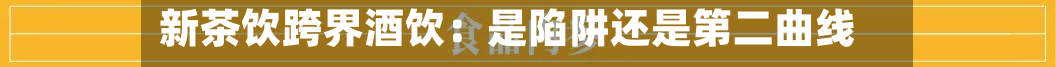 新茶饮跨界酒饮:是陷阱还是第二曲线?-第1张图片