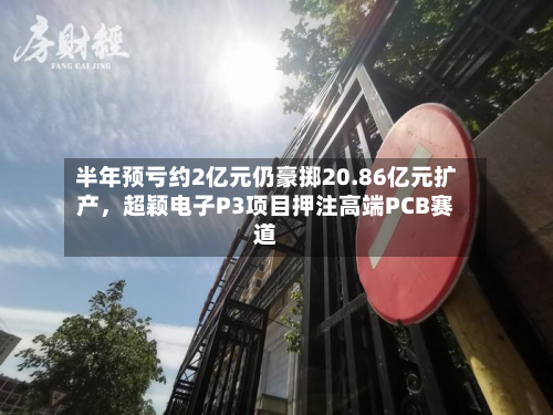 半年预亏约2亿元仍豪掷20.86亿元扩产，超颖电子P3项目押注高端PCB赛道-第3张图片