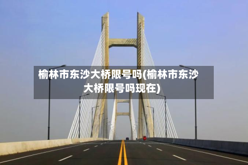 榆林市东沙大桥限号吗(榆林市东沙大桥限号吗现在)-第1张图片