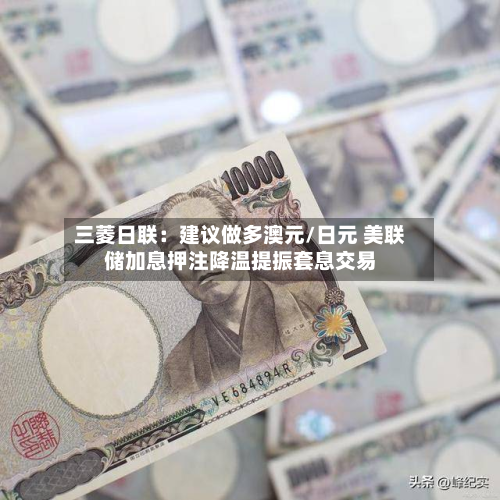 三菱日联:建议做多澳元/日元 美联储加息押注降温提振套息交易-第3张图片