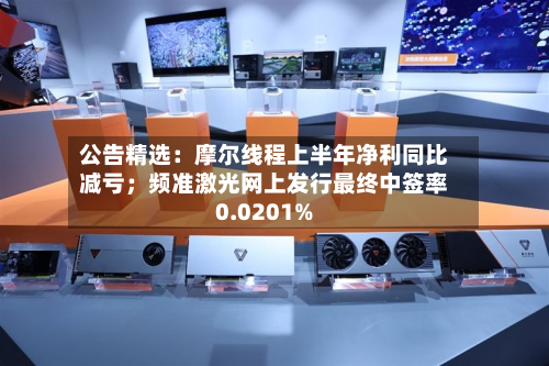公告精选:摩尔线程上半年净利同比减亏;频准激光网上发行最终中签率0.0201%-第1张图片