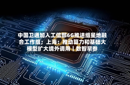 中国卫通加入工信部6G推进组星地融合工作组;上海:推动算力和基础大模型扩大境外调用|数智早参-第1张图片