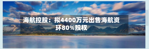 海航控股:拟4400万元出售海航资环80%股权-第1张图片