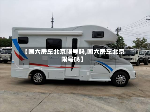 【国六房车北京限号吗,国六房车北京限号吗】-第1张图片