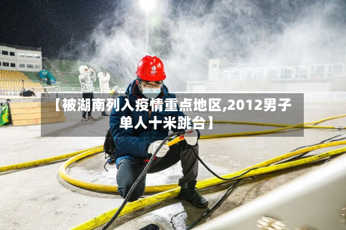 【被湖南列入疫情重点地区,2012男子单人十米跳台】-第1张图片