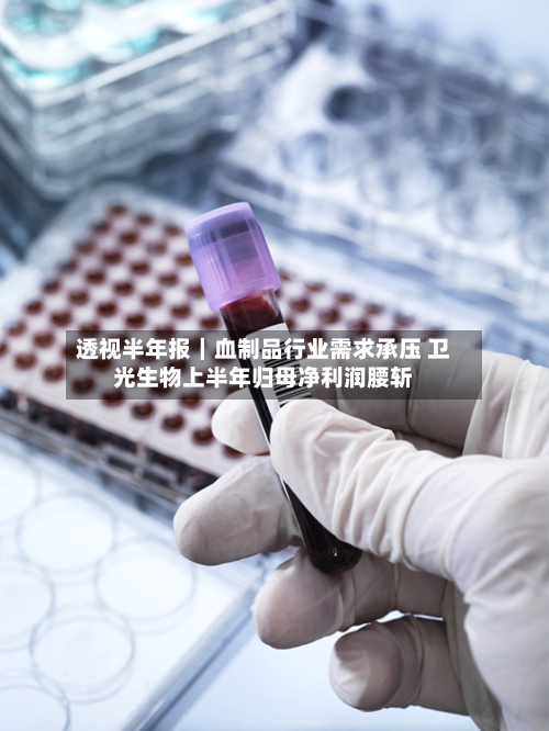 透视半年报|血制品行业需求承压 卫光生物上半年归母净利润腰斩-第1张图片