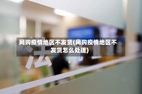 网购疫情地区不发货(网购疫情地区不发货怎么处理)-第1张图片