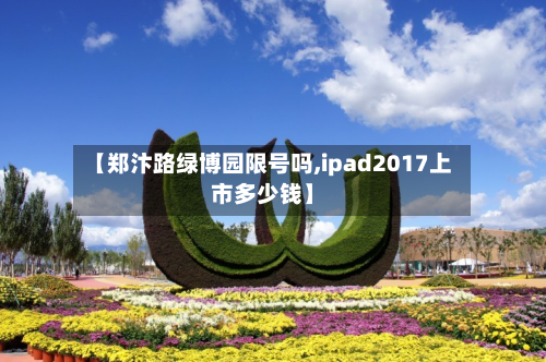 【郑汴路绿博园限号吗,ipad2017上市多少钱】-第1张图片