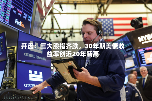 开盘：三大股指齐跌	，30年期美债收益率创近20年新高-第1张图片