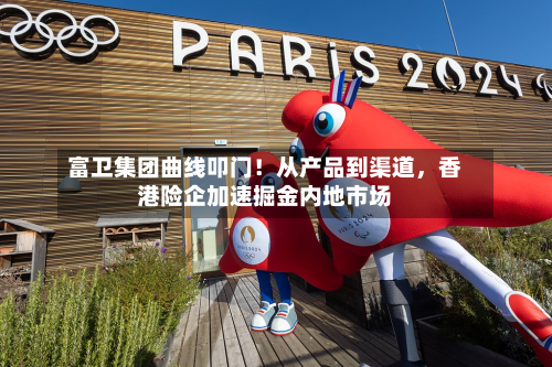 富卫集团曲线叩门！从产品到渠道，香港险企加速掘金内地市场-第3张图片