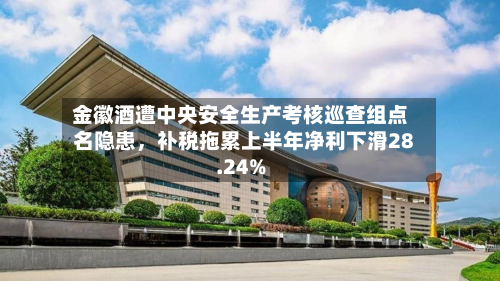 金徽酒遭中央安全生产考核巡查组点名隐患，补税拖累上半年净利下滑28.24%-第2张图片