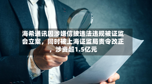 海希通讯因涉嫌信披违法违规被证监会立案，同时被上海证监局责令改正	，涉资超1.5亿元-第2张图片