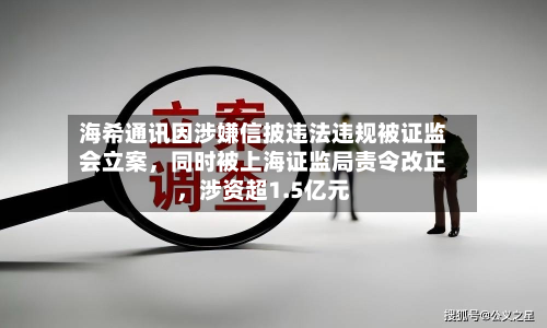 海希通讯因涉嫌信披违法违规被 *** 立案，同时被上海证监局责令改正，涉资超1.5亿元