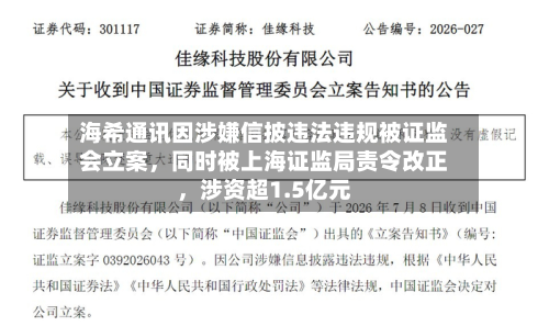 海希通讯因涉嫌信披违法违规被证监会立案，同时被上海证监局责令改正，涉资超1.5亿元-第3张图片