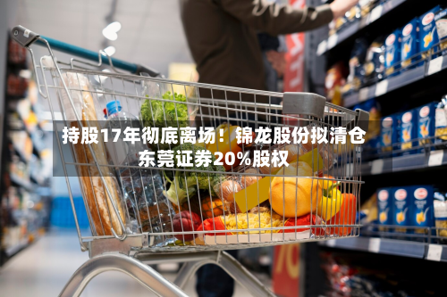 持股17年彻底离场!锦龙股份拟清仓东莞证券20%股权-第3张图片