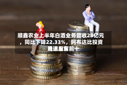 顺鑫农业上半年白酒业务营收28亿元	，同比下降22.33%，阿布达比投资局退出前前十流通股东-第2张图片