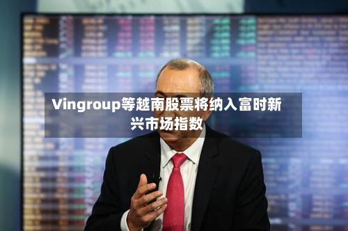 Vingroup等越南股票将纳入富时新兴市场指数-第1张图片