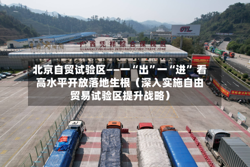 北京自贸试验区——一“出	”一“进” 看高水平开放落地生根（深入实施自由贸易试验区提升战略）-第3张图片