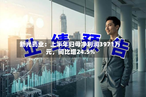 新光药业：上半年归母净利润3971万元	，同比增24.5%-第2张图片
