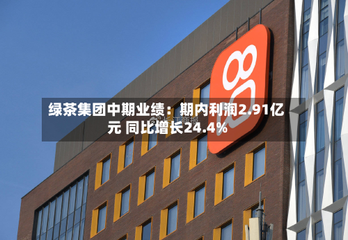 绿茶集团中期业绩:期内利润2.91亿元 同比增长24.4%-第2张图片