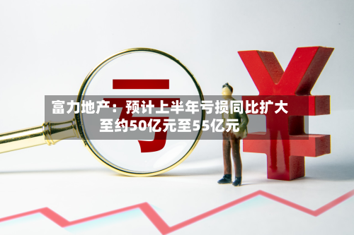 富力地产:预计上半年亏损同比扩大至约50亿元至55亿元-第1张图片