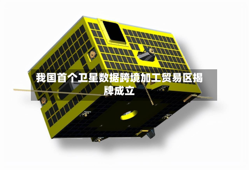 我国首个卫星数据跨境加工贸易区揭牌成立-第1张图片